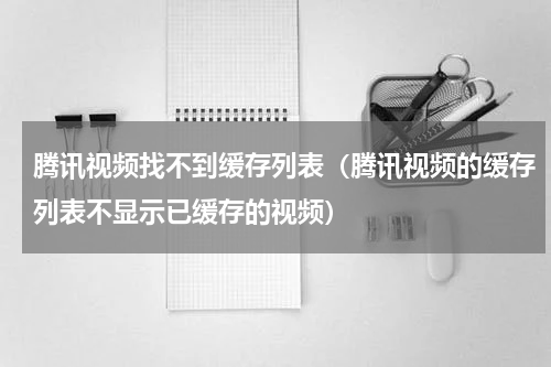 腾讯视频找不到缓存列表（腾讯视频的缓存列表不显示已缓存的视频）