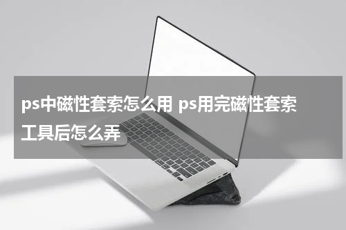 ps中磁性套索怎么用 ps用完磁性套索工具后怎么弄