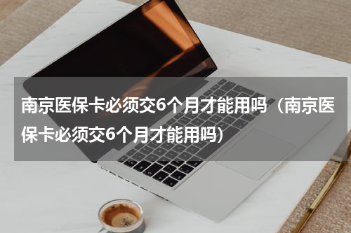 南京医保卡必须交6个月才能用吗（南京医保卡必须交6个月才能用吗）