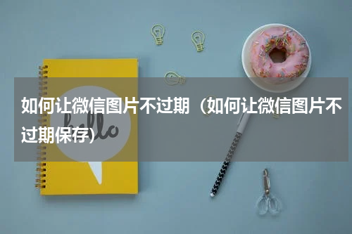 如何让微信图片不过期（如何让微信图片不过期保存）