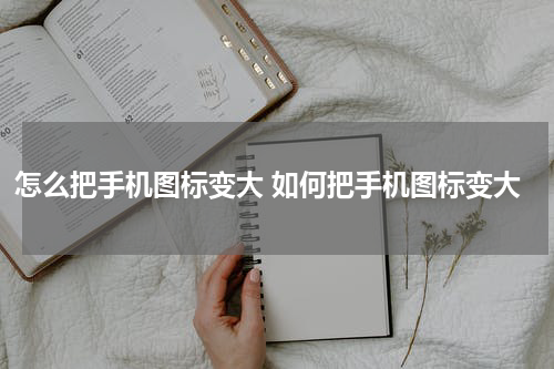 怎么把手机图标变大 如何把手机图标变大