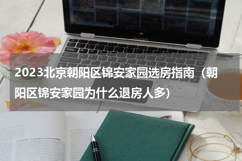 2023北京朝阳区锦安家园选房指南（朝阳区锦安家园为什么退房人多）