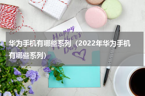 华为手机有哪些系列（2022年华为手机有哪些系列）