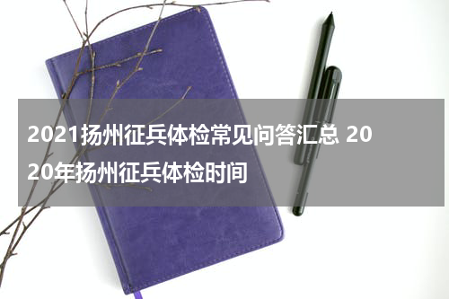 2021扬州征兵体检常见问答汇总 2020年扬州征兵体检时间