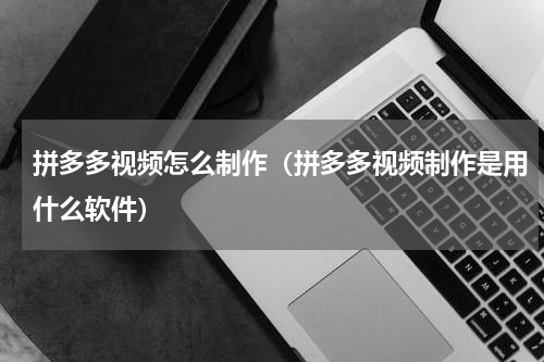拼多多视频怎么制作（拼多多视频制作是用什么软件）
