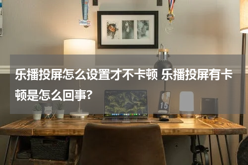 乐播投屏怎么设置才不卡顿 乐播投屏有卡顿是怎么回事?