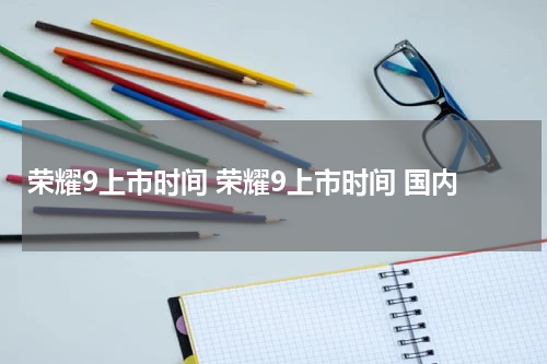荣耀9上市时间 荣耀9上市时间 国内