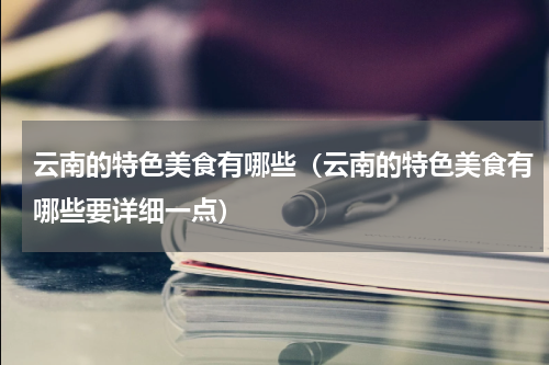 云南的特色美食有哪些（云南的特色美食有哪些要详细一点）