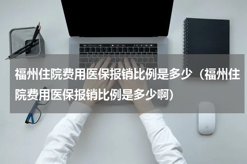 福州住院费用医保报销比例是多少（福州住院费用医保报销比例是多少啊）