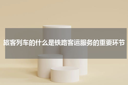 旅客列车的什么是铁路客运服务的重要环节