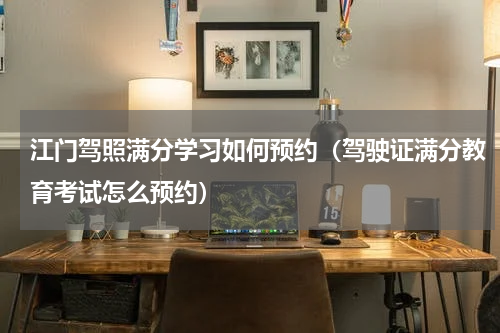 江门驾照满分学习如何预约（驾驶证满分教育考试怎么预约）
