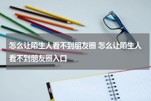 怎么让陌生人看不到朋友圈 怎么让陌生人看不到朋友圈入口