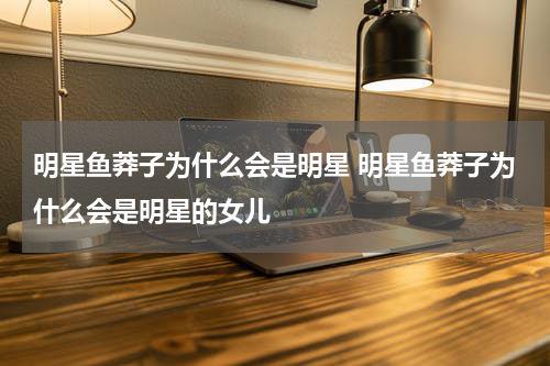 明星鱼莽子为什么会是明星 明星鱼莽子为什么会是明星的女儿