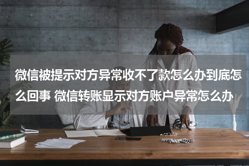 微信被提示对方异常收不了款怎么办到底怎么回事 微信转账显示对方账户异常怎么办