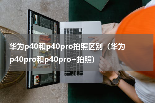 华为p40和p40pro拍照区别（华为p40pro和p40pro+拍照）