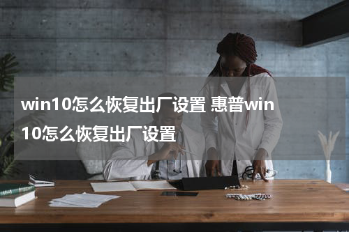 win10怎么恢复出厂设置 惠普win10怎么恢复出厂设置