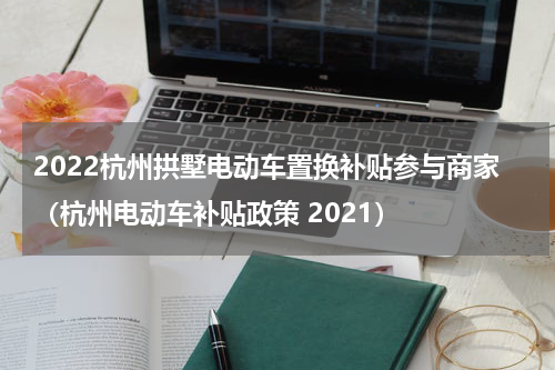2022杭州拱墅电动车置换补贴参与商家（杭州电动车补贴政策 2021）