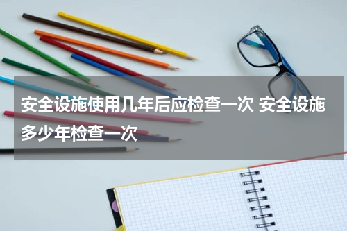 安全设施使用几年后应检查一次 安全设施多少年检查一次