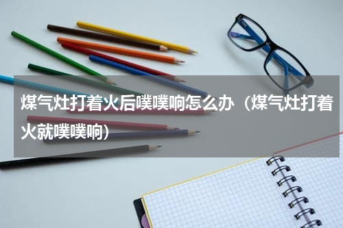 煤气灶打着火后噗噗响怎么办（煤气灶打着火就噗噗响）
