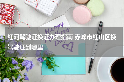 红河驾驶证换证办理指南 赤峰市红山区换驾驶证到哪里
