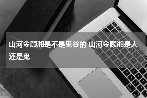 山河令顾湘是不是鬼谷的 山河令顾湘是人还是鬼