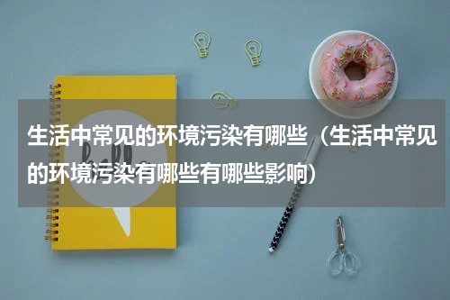 生活中常见的环境污染有哪些（生活中常见的环境污染有哪些有哪些影响）