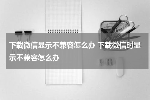 下载微信显示不兼容怎么办 下载微信时显示不兼容怎么办