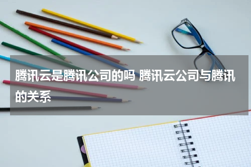 腾讯云是腾讯公司的吗 腾讯云公司与腾讯的关系