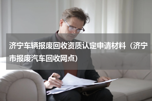 济宁车辆报废回收资质认定申请材料（济宁市报废汽车回收网点）