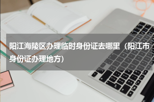 阳江海陵区办理临时身份证去哪里（阳江市身份证办理地方）