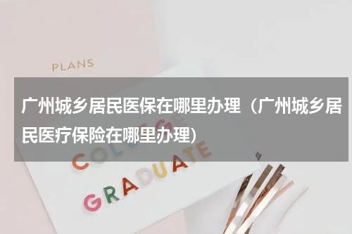 广州城乡居民医保在哪里办理（广州城乡居民医疗保险在哪里办理）
