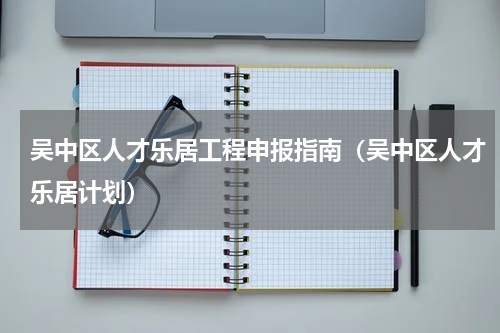 吴中区人才乐居工程申报指南（吴中区人才乐居计划）