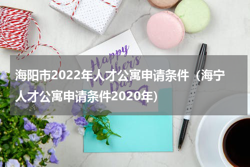 海阳市2022年人才公寓申请条件（海宁人才公寓申请条件2020年）