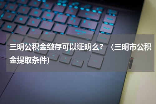三明公积金缴存可以证明么？（三明市公积金提取条件）