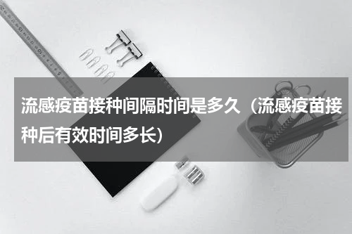 流感疫苗接种间隔时间是多久（流感疫苗接种后有效时间多长）