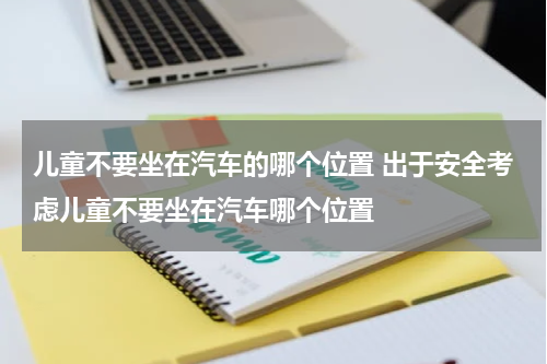 儿童不要坐在汽车的哪个位置 出于安全考虑儿童不要坐在汽车哪个位置