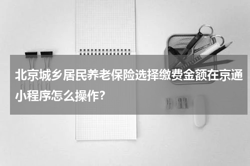北京城乡居民养老保险选择缴费金额在京通小程序怎么操作？
