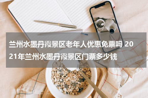 兰州水墨丹霞景区老年人优惠免票吗 2021年兰州水墨丹霞景区门票多少钱