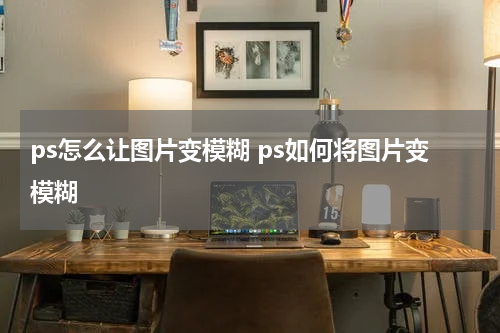 ps怎么让图片变模糊 ps如何将图片变模糊