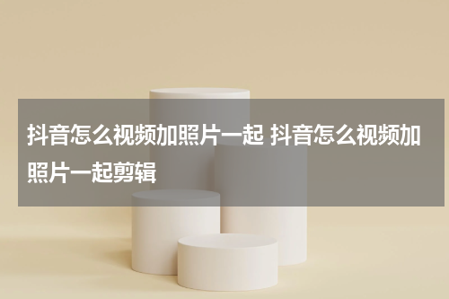 抖音怎么视频加照片一起 抖音怎么视频加照片一起剪辑