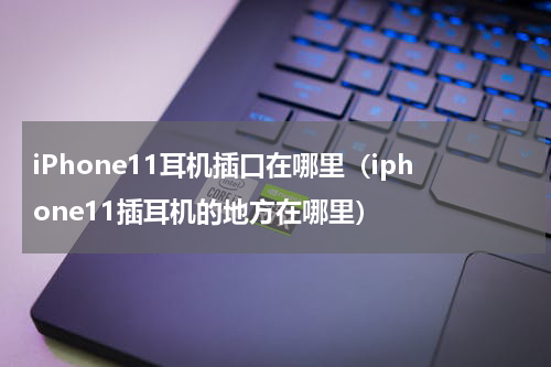 iPhone11耳机插口在哪里（iphone11插耳机的地方在哪里）