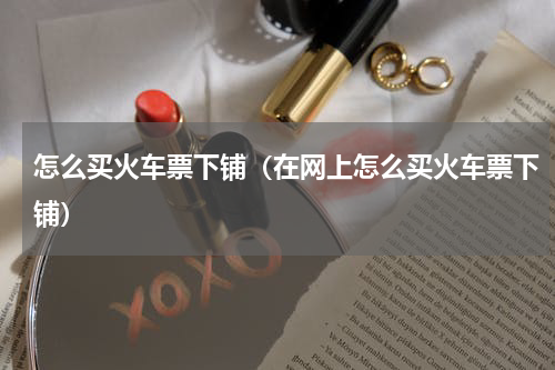 怎么买火车票下铺（在网上怎么买火车票下铺）