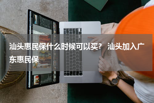 汕头惠民保什么时候可以买？ 汕头加入广东惠民保