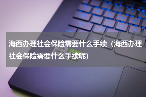 海西办理社会保险需要什么手续（海西办理社会保险需要什么手续呢）