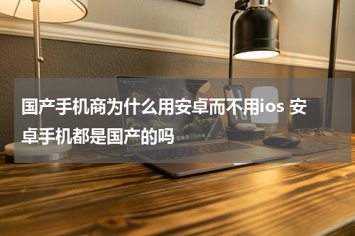 国产手机商为什么用安卓而不用ios 安卓手机都是国产的吗