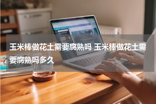 玉米棒做花土需要腐熟吗 玉米棒做花土需要腐熟吗多久