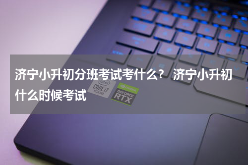 济宁小升初分班考试考什么？ 济宁小升初什么时候考试