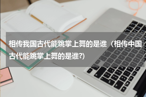 相传我国古代能跳掌上舞的是谁（相传中国古代能跳掌上舞的是谁?）