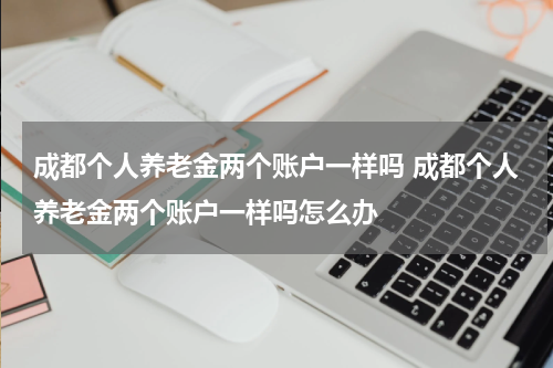 成都个人养老金两个账户一样吗 成都个人养老金两个账户一样吗怎么办
