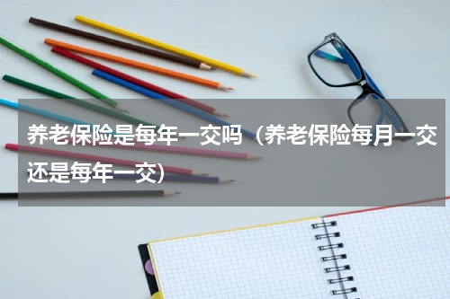 养老保险是每年一交吗（养老保险每月一交还是每年一交）